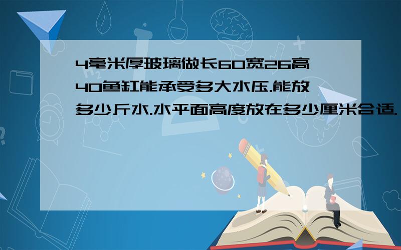 4毫米厚玻璃做长60宽26高40鱼缸能承受多大水压.能放多少斤水.水平面高度放在多少厘米合适.