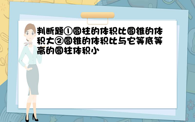 判断题①圆柱的体积比圆锥的体积大②圆锥的体积比与它等底等高的圆柱体积小