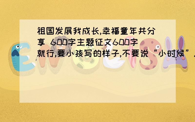 祖国发展我成长,幸福童年共分享 600字主题征文600字就行,要小孩写的样子,不要说“小时候”.