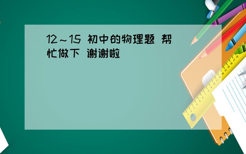 12～15 初中的物理题 帮忙做下 谢谢啦