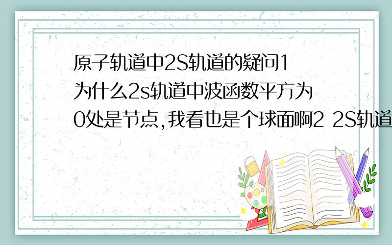 原子轨道中2S轨道的疑问1 为什么2s轨道中波函数平方为0处是节点,我看也是个球面啊2 2S轨道和1S轨道不是同心球吧?我不肯定.3 我可不可以这样形象的理解：电子在原子核外的原子轨道中绕原