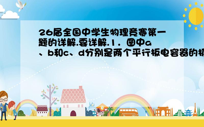 26届全国中学生物理竞赛第一题的详解.要详解.1．图中a、b和c、d分别是两个平行板电容器的极板,E为电池,彼此相距较远.用导线将E的正极与a、c相连,将E的负极与b、d相连,待电容器充电后,去掉