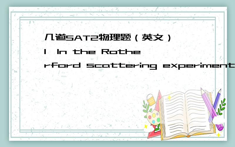 几道SAT2物理题（英文）,1、In the Rotherford scattering experiments,the trajectory（轨道）of the alpha particles was in the shape of a(an):A.hyperbola（双曲线）B.parabola（抛物线）C.ciecleD.ellipse（椭圆）E.straight line