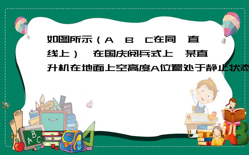 如图所示（A、B、C在同一直线上）,在国庆阅兵式上,某直升机在地面上空高度A位置处于静止状态待命,要求该机10时56分40秒由静止状态沿水平方向做匀加速直线运动．经过AB段加速后,进入BC段