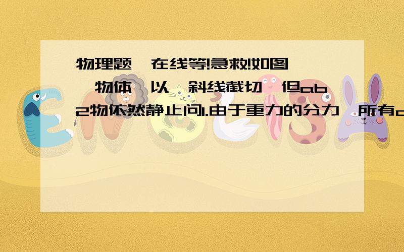 物理题,在线等!急救!如图,一物体,以一斜线截切,但ab2物依然静止问1.由于重力的分力,所有a会向下滑动但静止是因为b给a一个摩擦力那么重力一个分力的相互作用力是支持力,另一个分力的相互