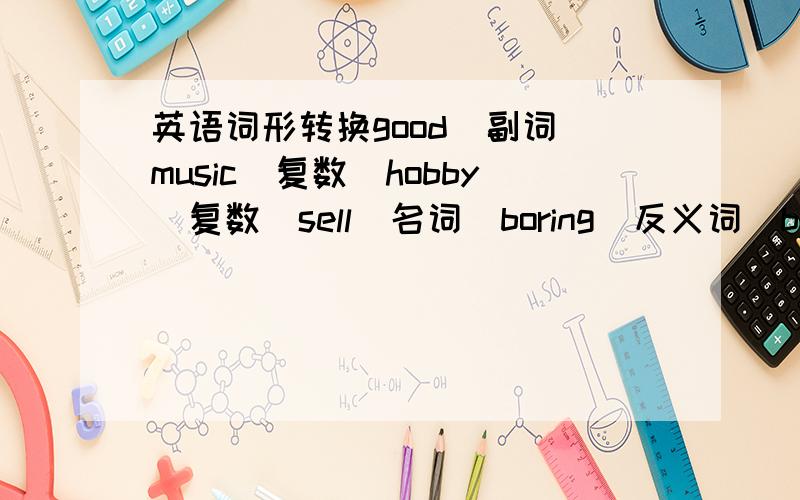 英语词形转换good(副词)music（复数）hobby（复数）sell（名词）boring（反义词）busy（反义词）it（复数）no（同音词）aren't（同音词）they（反身代词）success（形容词）science（表示人的名词）lif