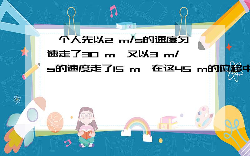 一个人先以2 m/s的速度匀速走了30 m,又以3 m/s的速度走了15 m,在这45 m的位移中,人的平均速度为( )A.2 m/s B.2.25 m/s C.2.5 m/s D.3 m/s 我是这样算的,可答案不是这个,是2.25m/s,(2m/s+3m/s)/2=2.5m/s还有一道题