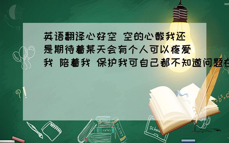 英语翻译心好空 空的心酸我还是期待着某天会有个人可以疼爱我 陪着我 保护我可自己都不知道问题在哪那个他在哪?