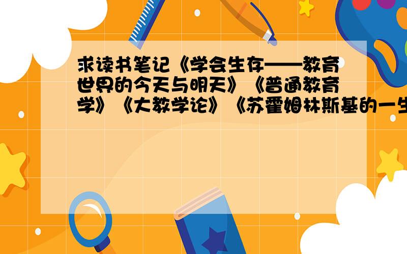 求读书笔记《学会生存——教育世界的今天与明天》《普通教育学》《大教学论》《苏霍姆林斯基的一生》书中精彩词句或文段及其所在页码,出版社,出版时间.这些书在图书馆找不到,