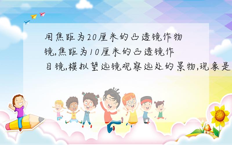 用焦距为20厘米的凸透镜作物镜,焦距为10厘米的凸透镜作目镜,模拟望远镜观察远处的景物,现象是怎样的?用焦距为20厘米的凸透镜作物镜,焦距为10厘米的凸透镜作目镜,模拟望远镜观察远处的