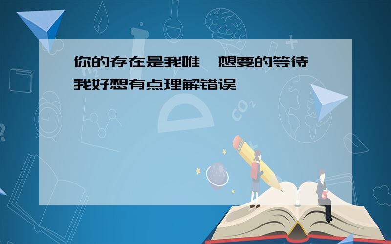 你的存在是我唯一想要的等待,我好想有点理解错误,