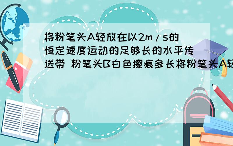 将粉笔头A轻放在以2m/s的恒定速度运动的足够长的水平传送带 粉笔头B白色擦痕多长将粉笔头A轻放在以2m/s的恒定速度运动的足够长的水平传送带上后,传送带上留下一条长度为4m的划线.若使该