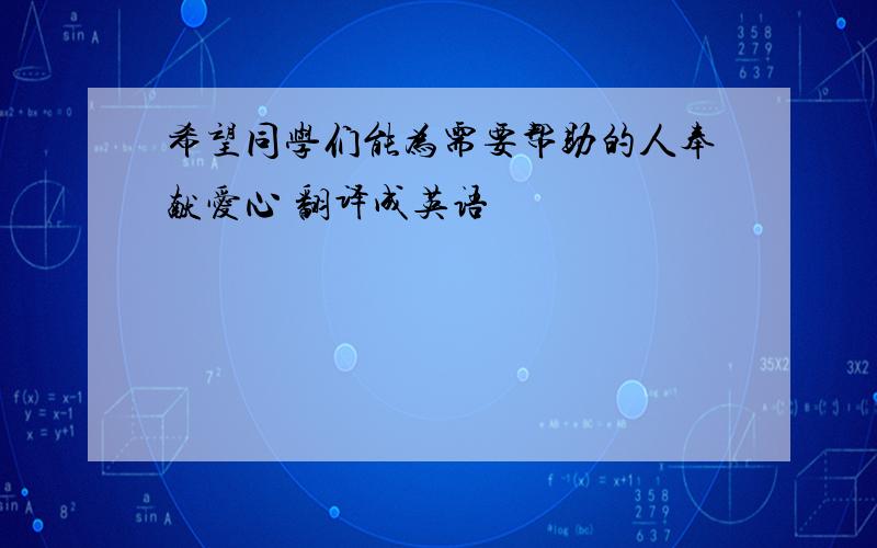 希望同学们能为需要帮助的人奉献爱心 翻译成英语