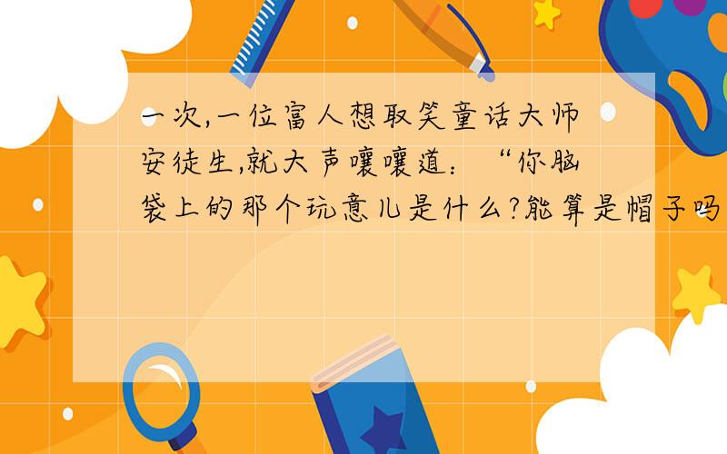 一次,一位富人想取笑童话大师安徒生,就大声嚷嚷道：“你脑袋上的那个玩意儿是什么?能算是帽子吗?”安徒生听后回敬道：  安徒生以其人之道还治其人之身,令人忍俊不禁.你知道安徒生是