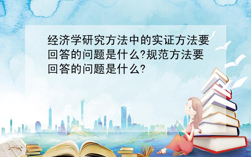 经济学研究方法中的实证方法要回答的问题是什么?规范方法要回答的问题是什么?