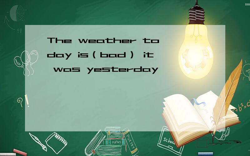 The weather today is（bad） it was yesterday