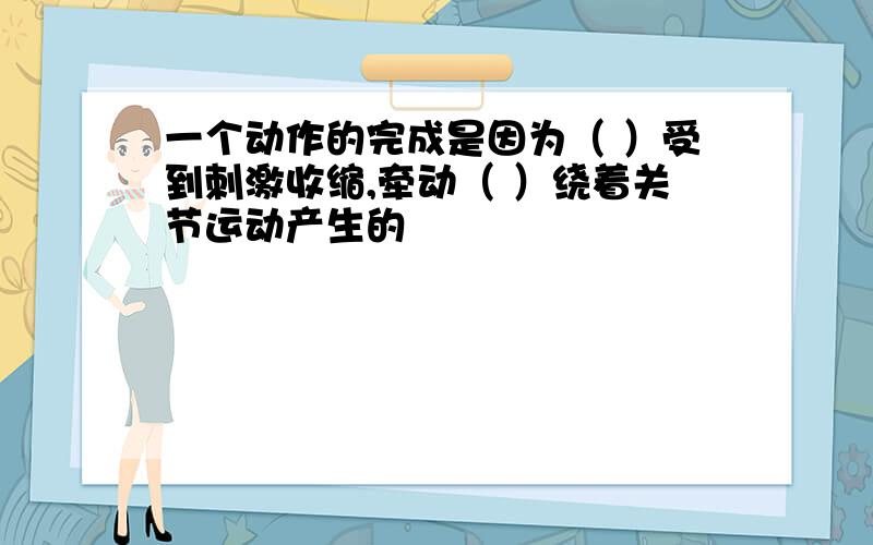 一个动作的完成是因为（ ）受到刺激收缩,牵动（ ）绕着关节运动产生的