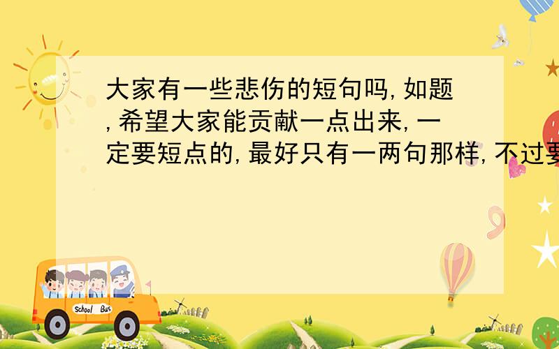 大家有一些悲伤的短句吗,如题,希望大家能贡献一点出来,一定要短点的,最好只有一两句那样,不过要有含义的,