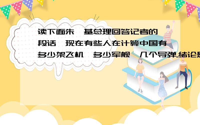 读下面朱镕基总理回答记者的一段话,现在有些人在计算中国有多少架飞机,多少军舰,几个导弹.结论是中国人不敢打,按照你这种计算,希特勒早已统治全世界啦.你不懂中国的历史,你不知道中