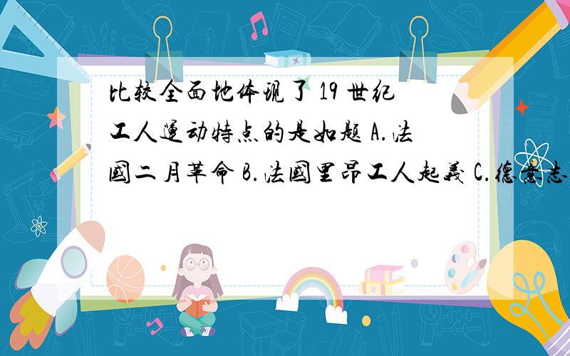 比较全面地体现了 19 世纪工人运动特点的是如题 A.法国二月革命 B.法国里昂工人起义 C.德意志西里西亚纺织土人起义 D.巴黎公社革命