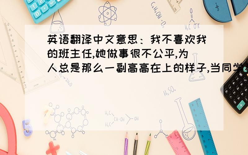 英语翻译中文意思：我不喜欢我的班主任,她做事很不公平,为人总是那么一副高高在上的样子,当同学看和她碰面时叫她,她就看她的心情做事,要么勉强答应一下,要么就干脆不理你,当你是空气