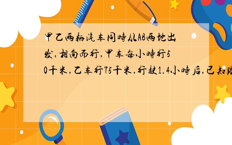 甲乙两辆汽车同时从AB两地出发,相向而行,甲车每小时行50千米,乙车行75千米,行驶1.4小时后,已知路程与下的路程的比是5：6,AB两地相距多少千米已知路程与剩下的路程比是5:6.AB两地相距多少千