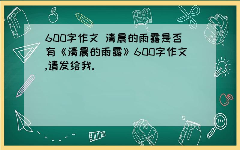 600字作文 清晨的雨露是否有《清晨的雨露》600字作文,请发给我.