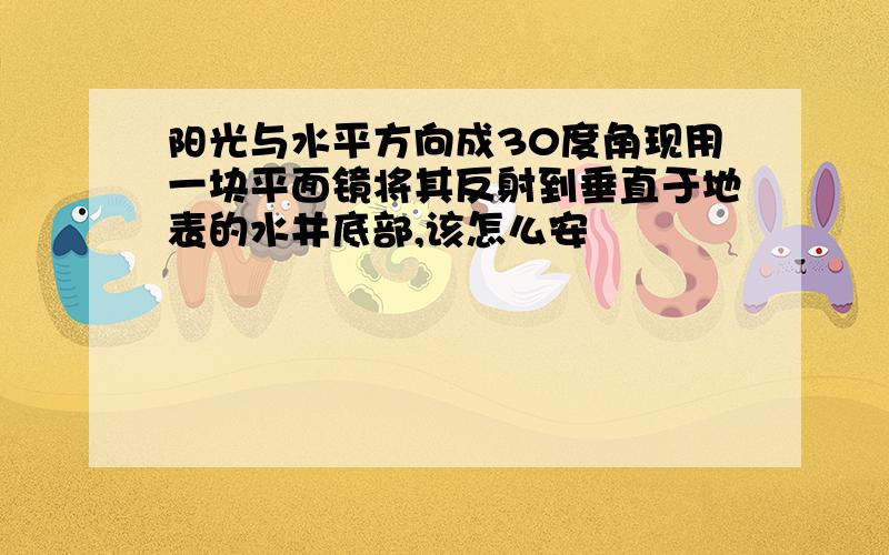 阳光与水平方向成30度角现用一块平面镜将其反射到垂直于地表的水井底部,该怎么安