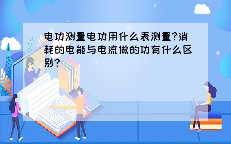 电功测量电功用什么表测量?消耗的电能与电流做的功有什么区别?