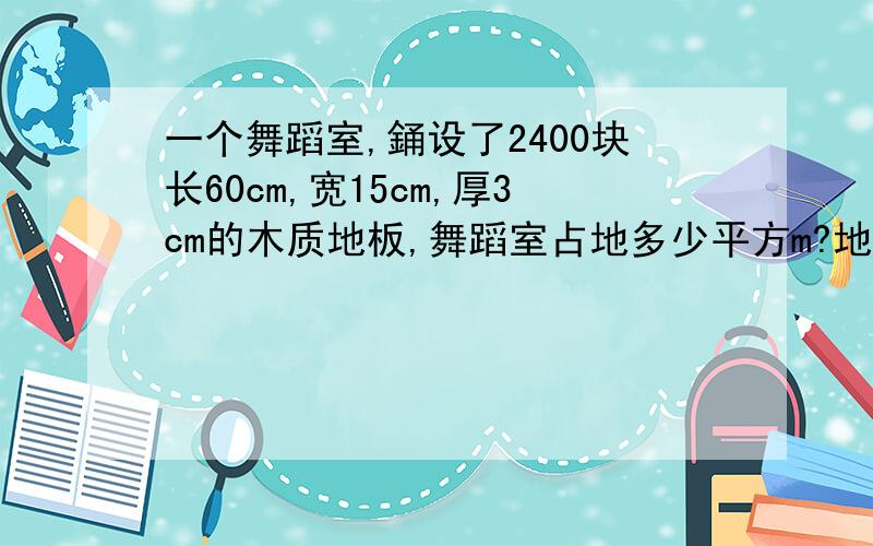 一个舞蹈室,銿设了2400块长60cm,宽15cm,厚3cm的木质地板,舞蹈室占地多少平方m?地板至少用木材多少立方m?用应用题答,有列式