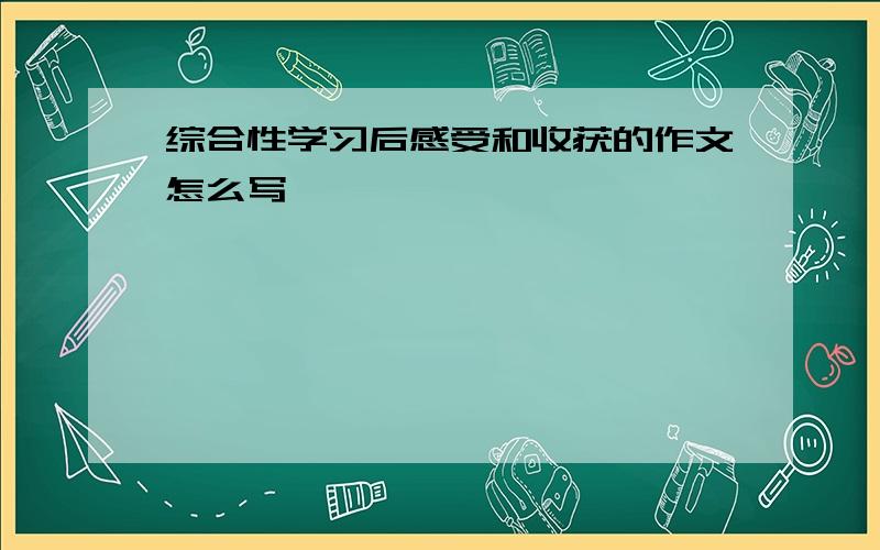 综合性学习后感受和收获的作文怎么写