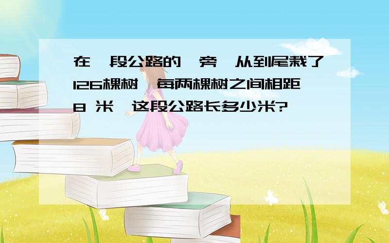 在一段公路的一旁,从到尾栽了126棵树,每两棵树之间相距8 米,这段公路长多少米?