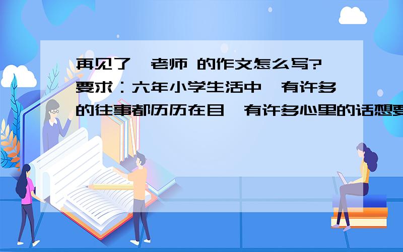 再见了,老师 的作文怎么写?要求：六年小学生活中,有许多的往事都历历在目,有许多心里的话想要倾吐.请你选择一件事,围绕一个中心,向老师诉说你毕业前夕的心里话.回答的一定要是篇文章,