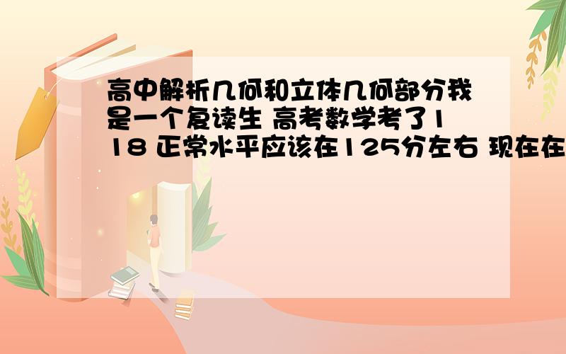 高中解析几何和立体几何部分我是一个复读生 高考数学考了118 正常水平应该在125分左右 现在在立体几何和解析几何方面有几个问题存在,希望牛人可以帮帮我：解析几何做题很慢 而且大题