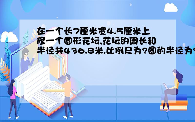 在一个长7厘米宽4.5厘米上修一个圆形花坛,花坛的周长和半径共436.8米.比例尺为?圆的半径为?