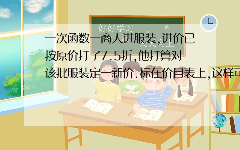 一次函数一商人进服装,进价已按原价打了7.5折,他打算对该批服装定一新价.标在价目表上,这样可获25%的纯利.则该商人给这批服装定的新价Y与原价X的函数关系式