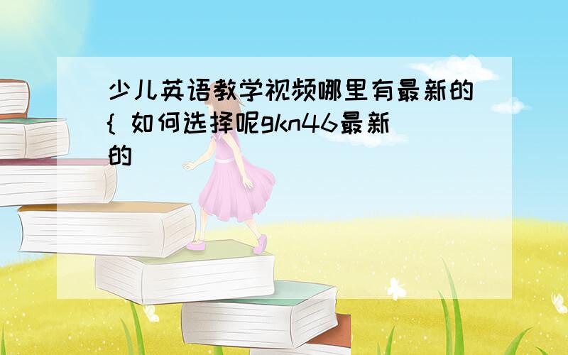 少儿英语教学视频哪里有最新的{ 如何选择呢gkn46最新的