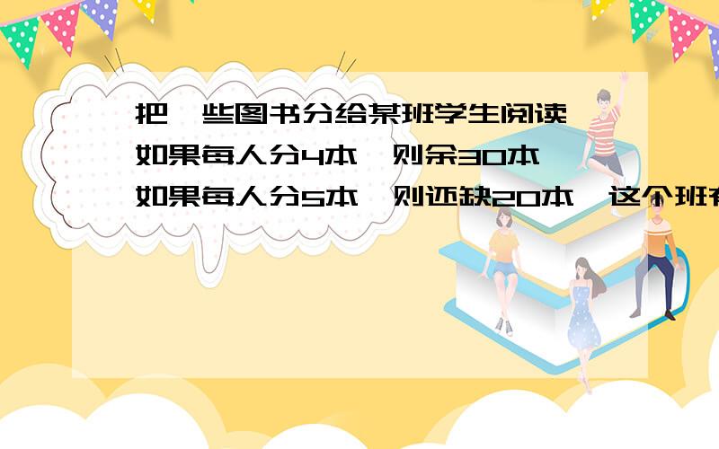 把一些图书分给某班学生阅读,如果每人分4本,则余30本,如果每人分5本,则还缺20本,这个班有多少名学生,图书共有多少本?一元一次方程