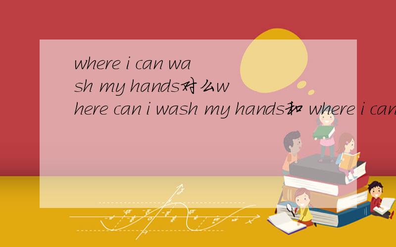 where i can wash my hands对么where can i wash my hands和 where i can wash my hands 哪个对啊