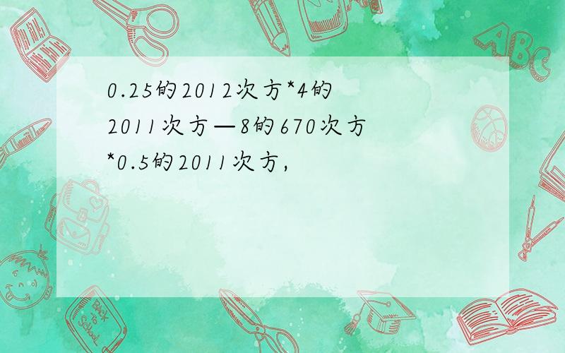 0.25的2012次方*4的2011次方—8的670次方*0.5的2011次方,