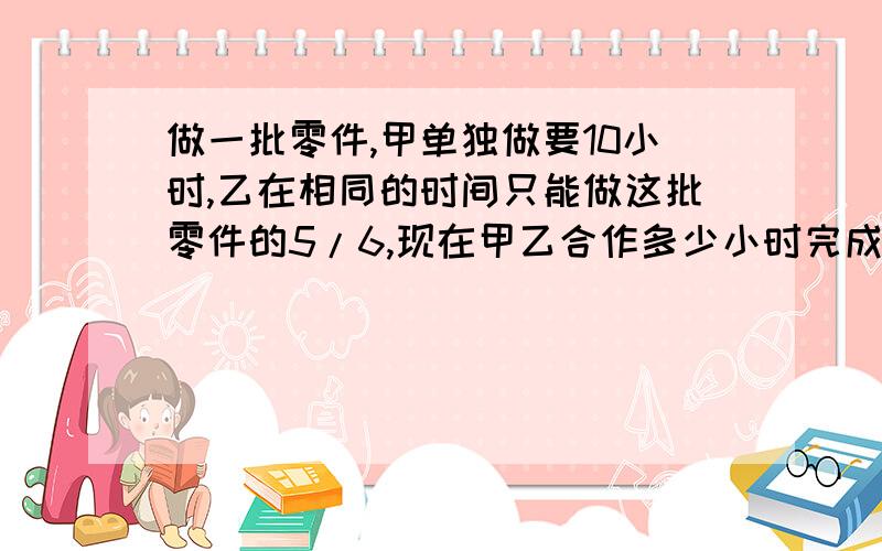 做一批零件,甲单独做要10小时,乙在相同的时间只能做这批零件的5/6,现在甲乙合作多少小时完成?