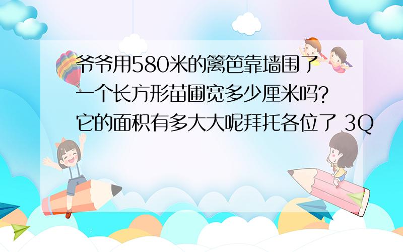 爷爷用580米的篱笆靠墙围了一个长方形苗圃宽多少厘米吗?它的面积有多大大呢拜托各位了 3Q