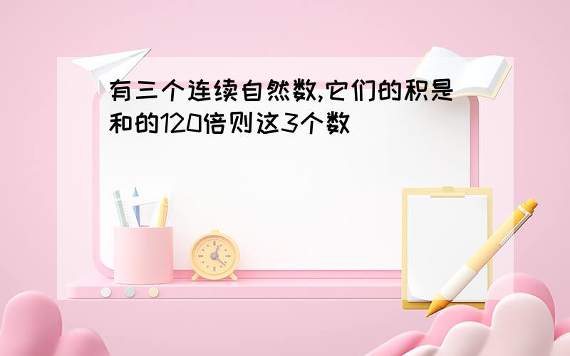 有三个连续自然数,它们的积是和的120倍则这3个数