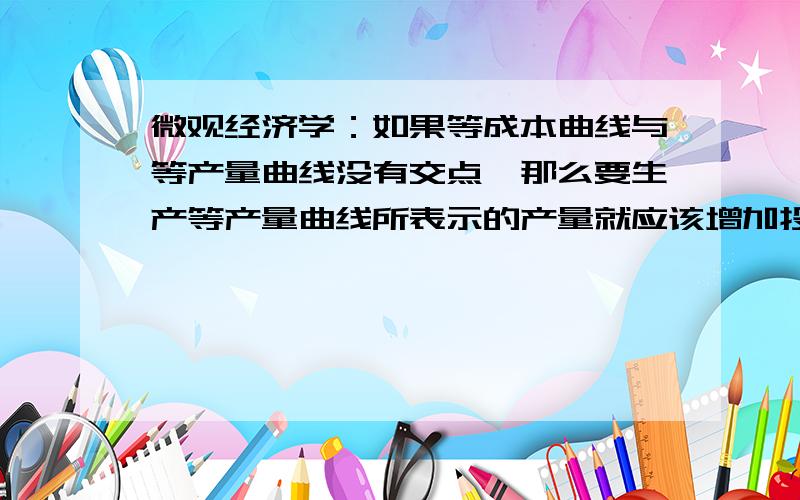 微观经济学：如果等成本曲线与等产量曲线没有交点,那么要生产等产量曲线所表示的产量就应该增加投入吗?我做的是选择题,想着这个选项未免太过简单,