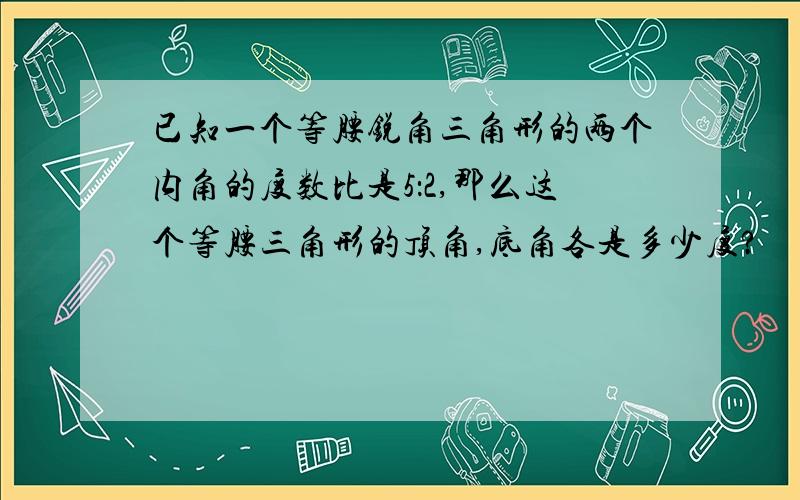 已知一个等腰锐角三角形的两个内角的度数比是5：2,那么这个等腰三角形的顶角,底角各是多少度?