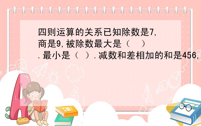 四则运算的关系已知除数是7,商是9,被除数最大是（  ）.最小是（ ）.减数和差相加的和是456,被减数是（ ）.被减数、减数、差三个数相加的和是200,被减数是（ ）.小马虎做错题把被减数十位