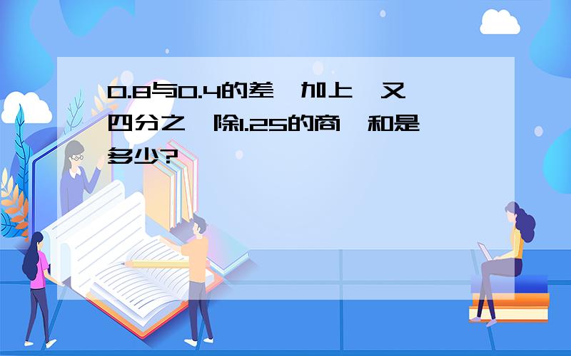 0.8与0.4的差,加上一又四分之一除1.25的商,和是多少?