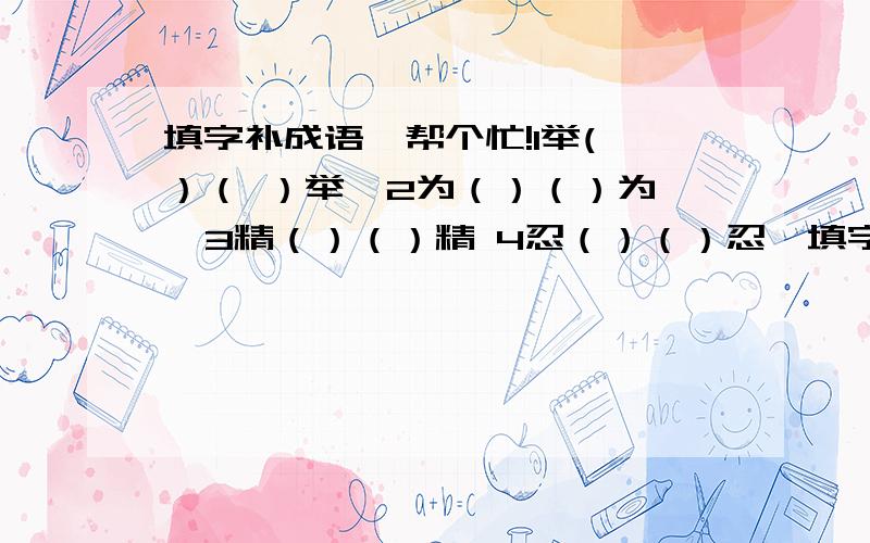 填字补成语,帮个忙!1举( ）（ ）举  2为（）（）为  3精（）（）精 4忍（）（）忍  填字把以上成语补充完整  填好追加悬赏