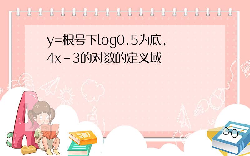 y=根号下log0.5为底,4x-3的对数的定义域