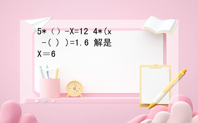 5*（）-X=12 4*(x -( ) )=1.6 解是X＝6